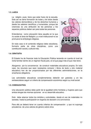 17
1.3. LAICA
La religión, pues, tiene que estar fuera de la escuela.
Solo así se daría formación de todas y de todos desde
los valores democráticos y de los derechos humanos y
desde los saberes científicos y humanistas, porque las
creencias es una atribución de las personas y los
espacios públicos deben ser para todas las personas.
Entendemos como educación laica aquella en la que
no existe el área de Religión y a nivel institucional no se
promueve la simbología religiosa.
En todo caso si el contenido religioso debe estudiarse,
formaría parte de otras disciplinas, como una
contribución social y cultural más.
1.4. GRATUITA
El Estado ha de financiar toda la Educación Pública teniendo en cuenta el nivel de
renta familiar dentro de un régimen fiscal justo, en el que paga más el que más tiene.
Abogamos por la conveniencia de construir materiales educativos propios. En todo
caso, los recursos que sean necesarios comprar ( libros de texto y otro material
educativo) han de ser proporcionados por las diferentes administraciones, en la
enseñanza obligatoria.
Las actividades educativas complementarias deberán ser gratuitas y en las
extraescolares seguir un criterio de compensación económico según su nivel social.
1.5. COEDUCATIVA
Una educación pública debe partir de la igualdad entre hombres y mujeres para que
ambos tengas las mismas opciones en su desarrollo educativo.
Esto debe abarcar todos los ámbitos y actividades, desde el uso de materiales no
sexistas, hasta la participación en órganos de decisión o la convivencia
Para ello se deberá tener en cuenta criterios de compensación y que no suponga
prevalencia de unos valores de género sobre otros
 