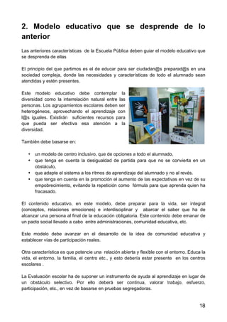 18
2. Modelo educativo que se desprende de lo
anterior
Las anteriores características de la Escuela Pública deben guiar el modelo educativo que
se desprenda de ellas
El principio del que partimos es el de educar para ser ciudadan@s preparad@s en una
sociedad compleja, donde las necesidades y características de todo el alumnado sean
atendidas y estén presentes.
Este modelo educativo debe contemplar la
diversidad como la interrelación natural entre las
personas. Los agrupamientos escolares deben ser
heterogéneos, aprovechando el aprendizaje con
l@s iguales. Existirán suficientes recursos para
que pueda ser efectiva esa atención a la
diversidad.
También debe basarse en:
• un modelo de centro inclusivo, que de opciones a todo el alumnado,
• que tenga en cuenta la desigualdad de partida para que no se convierta en un
obstáculo,
• que adapte el sistema a los ritmos de aprendizaje del alumnado y no al revés.
• que tenga en cuenta en la promoción el aumento de las expectativas en vez de su
empobrecimiento, evitando la repetición como fórmula para que aprenda quien ha
fracasado.
El contenido educativo, en este modelo, debe preparar para la vida, ser integral
(conceptos, relaciones emociones) e interdisciplinar y abarcar el saber que ha de
alcanzar una persona al final de la educación obligatoria. Este contenido debe emanar de
un pacto social llevado a cabo entre administraciones, comunidad educativa, etc.
Este modelo debe avanzar en el desarrollo de la idea de comunidad educativa y
establecer vías de participación reales.
Otra característica es que potencie una relación abierta y flexible con el entorno. Educa la
vida, el entorno, la familia, el centro etc., y esto debería estar presente en los centros
escolares .
La Evaluación escolar ha de suponer un instrumento de ayuda al aprendizaje en lugar de
un obstáculo selectivo. Por ello deberá ser continua, valorar trabajo, esfuerzo,
participación, etc., en vez de basarse en pruebas segregadoras.
 