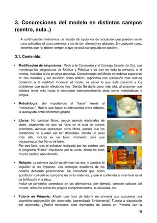 19
3. Concreciones del modelo en distintos campos
(centro, aula..)
A continuación mostramos un listado de opciones de actuación que pueden servir
para aplicarlas el curso próximo, y no de dar alternativas globales. En cualquier caso,
creemos que no deben romper lo que ya está conseguido en positivo.
3.1. Contenido.
• Modificación de asignaturas: Pedir a la Consejería y al Consejo Escolar de CyL que
mantenga las asignaturas de Música y Plástica y se den en toda la primaria, o al
menos, incluirlas si no en otras materias. Conocimiento del Medio no debiera separarse
en dos materias y ser asumido como ámbito; supondría una aplicación más real de
contenido a la realidad. Conocer el medio, es saber lo que está pasando y los
problemas que están afectando hoy. Dando Se daría paso más allá, al proponer que
debiera tener más horas e incorporar transversalmente otras como matemáticas y
lengua.
• Metodología: dar importancia al “hacer” frente al
“memorizar”. Habría que lograr el intercambio entre edades,
la autoayuda entre diferentes grupos
• Libros: No cambiar libros, seguir usando materiales de
clase, adaptando los que ya haya en el aula de cursos
anteriores, aunque aparezcan otros libros, puesto que los
contenidos no pueden ser tan diferentes. Dando un paso
más allá, incluso es un buen momento para que
desaparezcan los libros de texto.
Por otro lado, tras el esfuerzo realizado por los centros con
el programa “Releo” impulsado por la Junta, ahora no tiene
mucho sentido abandonarlo.
• Religión: La primera opción es eliminar las dos, y plantear la
objeción si las imponen. Los consejos escolares de los
centros debieran posicionarse. Se considera que como
aportación cultural se comparte en otras materias, y que el contenido a incentivar es el
de la filosofía y la ética.
Incluir un contenido controlado en las alternativas: por ejemplo, conocer culturas del
mundo, reflexión sobre los propios comportamientos, la sociedad, etc.
• Tutoría en Primaria: Añadir una hora de tutoría en primaria que supusiera una
asamblea-autogestión del alumnado. (aprendizaje fundamental) Tutor/a a disposición
del alumnado. ¿Podría romperse esos momentos de tutoría en Primaria con la
 