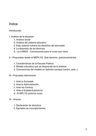 2
Índice
Introducción
I. Análisis de la situación
1. Análisis social
2. Análisis del sistema educativo
3. Este sistema vulnera los derechos del alumnado
4. La distorsión de los términos
5.- La LOMCE . Concreciones para el curso que viene
II.- Propuestas desde el MEPLYG. Qué decimos, posicionamientos
1. Características de la Escuela Pública
2. Modelo educativo que se desprende de lo anterior.
3. Concreciones del modelo en distintos campos (centro, aula..).
III.- Propuesta intervención
1. Ante la Sociedad.
2. Ante la Administración.
3. Ante los Centros.
4. Ante el Estado/Autonomía.
5.- El MPLYG próximo curso.
IV.- Anexos
1. Declaración de derechos
2. Ejemplos de incumplimientos
 
