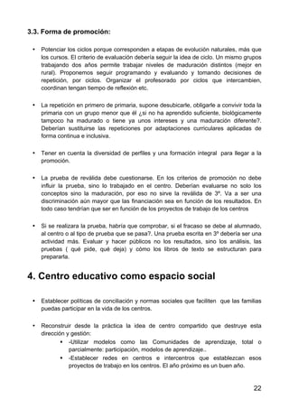 22
3.3. Forma de promoción:
• Potenciar los ciclos porque corresponden a etapas de evolución naturales, más que
los cursos. El criterio de evaluación debería seguir la idea de ciclo. Un mismo grupos
trabajando dos años permite trabajar niveles de maduración distintos (mejor en
rural). Proponemos seguir programando y evaluando y tomando decisiones de
repetición, por ciclos. Organizar el profesorado por ciclos que intercambien,
coordinan tengan tiempo de reflexión etc.
• La repetición en primero de primaria, supone desubicarle, obligarle a convivir toda la
primaria con un grupo menor que él ¿si no ha aprendido suficiente, biológicamente
tampoco ha madurado o tiene ya unos intereses y una maduración diferente?.
Deberían sustituirse las repeticiones por adaptaciones curriculares aplicadas de
forma continua e inclusiva.
• Tener en cuenta la diversidad de perfiles y una formación integral para llegar a la
promoción.
• La prueba de reválida debe cuestionarse. En los criterios de promoción no debe
influir la prueba, sino lo trabajado en el centro. Deberían evaluarse no solo los
conceptos sino la maduración, por eso no sirve la reválida de 3º. Va a ser una
discriminación aún mayor que las financiación sea en función de los resultados. En
todo caso tendrían que ser en función de los proyectos de trabajo de los centros
• Si se realizara la prueba, habría que comprobar, si el fracaso se debe al alumnado,
al centro o al tipo de prueba que se pasa?. Una prueba escrita en 3º debería ser una
actividad más. Evaluar y hacer públicos no los resultados, sino los análisis, las
pruebas ( qué pide, qué deja) y cómo los libros de texto se estructuran para
prepararla.
4. Centro educativo como espacio social
• Establecer políticas de conciliación y normas sociales que faciliten que las familias
puedas participar en la vida de los centros.
• Reconstruir desde la práctica la idea de centro compartido que destruye esta
dirección y gestión:
 -Utilizar modelos como las Comunidades de aprendizaje, total o
parcialmente: participación, modelos de aprendizaje..
 -Establecer redes en centros e intercentros que establezcan esos
proyectos de trabajo en los centros. El año próximo es un buen año.
 