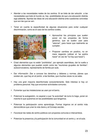 23
• Atender a las necesidades reales de los centros. Si se trata de dar solución a las
necesidades que todo el mundo ve, hay posibilidades de que una educación distinta
siga adelante. Aportas las ideas de una educación distinta ante cuestiones concretas
que son las que se ven.
• Tener en cuenta la especificidad de algunas situaciones para evitar cualquier
discriminación, como es el caso de los centros rurales.
• Aprovechar los principios que suelen
poner en los proyectos de forma
genérica, que se suelen usar para
“adornar”, para hacer que realmente se
cumplan.
• Proponer cambios en positivo, no en
mera negación (utilizar el “se podría
hacer” en vez de “no hay que hacer”).
• Crear elementos que no estén “prohibidos”, por ejemplo asambleas, dar la vuelta a
algunos elementos que puedan existir como las “reuniones grupales de familias”:
autoconvocatoria, representante de familia por aula.
• Dar información .Dar a conocer los derechos y deberes y normas, planes que
existen etc. que hay en el centro a las familias, que muchas veces no se sabe.
• Hay una gran mayoría desinformada conscientemente. Solo interesa si hay un
problema personal. Hay que encontrar actividades comunes.
• Fomentar que las instalaciones se usen por el barrio.
• Potenciar la autogestión, no esperar a que “la autoridad” de turno lo haga, poner en
marcha lo que queremos en las posibilidades que tengamos.
• Potenciar la participación como aprendizaje. Formar órganos en el centro más
democráticos que unan la vida diaria y el Consejo escolar.
• Favorecer las redes de centro públicos con proyectos comunes e intercambios.
• Potenciar la presencia y la participación de la comunidad en el centro y en el aula.
 