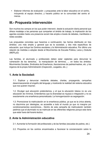 24
• Elaborar informes de evaluación y propuestas ante la labor educativa en el centro,
incluyendo al equipo directivo, y hacerlo público en la comunidad del centro al
menos.
III.- Propuesta intervención
Son muchos los campos en los que poder intervenir, desde la actuación diaria personal que
ofrece modelaje a las personas que comparten el ámbito de trabajo, la implicación de los
agentes sociales hasta una presencia social más amplia a través de debates, manifiestos o
redes sociales
Las propuestas concretas que hacemos a continuación, las hemos distribuido en tres
ámbitos: uno más amplio y general que es la sociedad, y dos más específicos de
educación, que incluye los Centros escolares y la Administración educativa. Por último una
relación de medidas a adoptar desde el Movimientos de Escuela Pública, Laica y Gratuita
(MEPLyG)
Las familias, el alumnado y profesorado deben estar vigilantes para denunciar la
vulneración de los derechos, la manipulación de términos, ... en todos los ámbitos:
Movimientos Sociales, Sindicatos de Enseñanza, Asociaciones de padres/madres, etc. y los
órganos de la propia Administración (Inspección, Juzgados, etc.,)
1. Ante la Sociedad:
1.1. Explicar y denunciar mediante debates, charlas, propaganda, campañas:
desenmascarando el engaño del lenguaje y mostrando la realidad del sistema educativo
que nos quieren imponer.	
  
1.2. Divulgar qué educación pretendemos, y el que la educación básica no es una
educación de mínimos. Entendemos que la diversidad es riqueza e integración y no es
exactamente una enseñanza personalizada. La homogenización es segregación.	
  
1.3. Promocionar la matriculación en la enseñanza pública, ya que es la única abierta,
no discrimina por ideologías, es accesible a todo el mundo ya que no margina por
condicionamientos económicos... Dentro de esta campaña de matriculación también
pedimos que el alumnado no se matricule en las diferentes religiones porque esta tiene
que estar fuera del horario lectivo.	
  
2. Ante la Administración educativa
2.1. Aumentar la formación del profesorado y de las familias (escuelas de padres, etc.)
2.2. Proyectos en los centros encaminados a favorecer la concienciación sobre lo
 