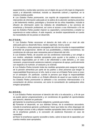 30
esparcimiento y reciba tales servicios con el objeto de que el niño logre la integración
social y el desarrollo individual, incluido su desarrollo cultural y espiritual, en la
máxima medida posible.
4. Los Estados Partes promoverán, con espíritu de cooperación internacional, el
intercambio de información adecuada en la esfera de la atención sanitaria preventiva
y del tratamiento médico, psicológico y funcional de los niños impedidos, incluida la
difusión de información sobre los métodos de rehabilitación y los servicios de
enseñanza y formación profesional, así como el acceso a esa información a fin de
que los Estados Partes puedan mejorar su capacidad y conocimientos y ampliar su
experiencia en estas esferas. A este respecto, se tendrán especialmente en cuenta
las necesidades de los países en desarrollo.
Art. 27 D.D.N.:
1. Los Estados Partes reconocen el derecho de todo niño a un nivel de vida
adecuado para su desarrollo físico, mental, espiritual, moral y social.
2. A los padres u otras personas encargadas del niño les incumbe la responsabilidad
primordial de proporcionar, dentro de sus posibilidades y medios económicos, las
condiciones de vida que sean necesarias para el desarrollo del niño.
3. Los Estados Partes, de acuerdo con las condiciones nacionales y con arreglo a
sus medios, adoptarán medidas apropiadas para ayudar a los padres y a otras
personas responsables por el niño a dar efectividad a este derecho y, en caso
necesario, proporcionarán asistencia material y programas de apoyo, particularmente
con respecto a la nutrición, el vestuario y la vivienda.
4. Los Estados Partes tomarán todas las medidas apropiadas para asegurar el pago
de la pensión alimenticia por parte de los padres u otras personas que tengan la
responsabilidad financiera por el niño, tanto si viven en el Estado Parte como si viven
en el extranjero. En particular, cuando la persona que tenga la responsabilidad
financiera por el niño resida en un Estado diferente de aquel en que resida el niño,
los Estados Partes promoverán la adhesión a los convenios internacionales o la
concertación de dichos convenios, así como la concertación de cualesquiera otros
arreglos apropiados.
Art. 28 D.D.N.:
1. Los Estados Partes reconocen el derecho del niño a la educación y, a fin de que
se pueda ejercer progresivamente y en condiciones de igualdad de oportunidades
ese derecho, deberán en particular:
a) Implantar la enseñanza primaria obligatoria y gratuita para todos;
b) Fomentar el desarrollo, en sus distintas formas, de la enseñanza secundaria,
incluida la enseñanza general y profesional, hacer que todos los niños dispongan de
ella y tengan acceso a ella y adoptar medidas apropiadas tales como la implantación
de la enseñanza gratuita y la concesión de asistencia financiera en caso de
necesidad;
c) Hacer la enseñanza superior accesible a todos, sobre la base de la capacidad, por
cuantos medios sean apropiados;
 