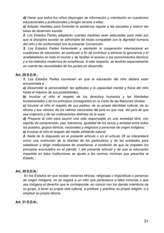 31
d) Hacer que todos los niños dispongan de información y orientación en cuestiones
educacionales y profesionales y tengan acceso a ellas;
e) Adoptar medidas para fomentar la asistencia regular a las escuelas y reducir las
tasas de deserción escolar.
2. Los Estados Partes adoptarán cuantas medidas sean adecuadas para velar por
que la disciplina escolar se administre de modo compatible con la dignidad humana
del niño y de conformidad con la presente Convención.
3. Los Estados Partes fomentarán y alentarán la cooperación internacional en
cuestiones de educación, en particular a fin de contribuir a eliminar la ignorancia y el
analfabetismo en todo el mundo y de facilitar el acceso a los conocimientos técnicos
y a los métodos modernos de enseñanza. A este respecto, se tendrán especialmente
en cuenta las necesidades de los países en desarrollo.
Art. 29 D.D.N.:
1. Los Estados Partes convienen en que la educación del niño deberá estar
encaminada a:
a) Desarrollar la personalidad, las aptitudes y la capacidad mental y física del niño
hasta el máximo de sus posibilidades;
b) Inculcar al niño el respeto de los derechos humanos y las libertades
fundamentales y de los principios consagrados en la Carta de las Naciones Unidas;
c) Inculcar al niño el respeto de sus padres, de su propia identidad cultural, de su
idioma y sus valores, de los valores nacionales del país en que vive, del país de que
sea originario y de las civilizaciones distintas de la suya;
d) Preparar al niño para asumir una vida responsable en una sociedad libre, con
espíritu de comprensión, paz, tolerancia, igualdad de los sexos y amistad entre todos
los pueblos, grupos étnicos, nacionales y religiosos y personas de origen indígena;
e) Inculcar al niño el respeto del medio ambiente natural.
2. Nada de lo dispuesto en el presente artículo o en el artículo 28 se interpretará
como una restricción de la libertad de los particulares y de las entidades para
establecer y dirigir instituciones de enseñanza, a condición de que se respeten los
principios enunciados en el párrafo 1 del presente artículo y de que la educación
impartida en tales instituciones se ajuste a las normas mínimas que prescriba el
Estado.
Art. 30 D.D.N.:
En los Estados en que existan minorías étnicas, religiosas o lingüísticas o personas
de origen indígena, no se negará a un niño que pertenezca a tales minorías o que
sea indígena el derecho que le corresponde, en común con los demás miembros de
su grupo, a tener su propia vida cultural, a profesar y practicar su propia religión, o a
emplear su propio idioma.
Art. 31 D.D.N.:
 