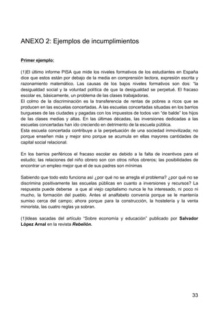 33
ANEXO 2: Ejemplos de incumplimientos
Primer ejemplo:
(1)El último informe PISA que mide los niveles formativos de los estudiantes en España
dice que estos están por debajo de la media en comprensión lectora, expresión escrita y
razonamiento matemático. Las causas de los bajos niveles formativos son dos: “la
desigualdad social y la voluntad política de que la desigualdad se perpetué. El fracaso
escolar es, básicamente, un problema de las clases trabajadoras.
El colmo de la discriminación es la transferencia de rentas de pobres a ricos que se
producen en las escuelas concertadas. A las escuelas concertadas situadas en los barrios
burgueses de las ciudades y pagadas con los impuestos de todos van “de balde” los hijos
de las clases medias y altas. En las últimas décadas, las inversiones dedicadas a las
escuelas concertadas han ido creciendo en detrimento de la escuela pública.
Esta escuela concertada contribuye a la perpetuación de una sociedad inmovilizada; no
porque enseñen más y mejor sino porque se acumula en ellas mayores cantidades de
capital social relacional.
En los barrios periféricos el fracaso escolar es debido a la falta de incentivos para el
estudio; las relaciones del niño obrero son con otros niños obreros; las posibilidades de
encontrar un empleo mejor que el de sus padres son mínimas
Sabiendo que todo esto funciona así ¿por qué no se arregla el problema? ¿por qué no se
discrimina positivamente las escuelas públicas en cuanto a inversiones y recursos? La
respuesta puede deberse a que al viejo capitalismo nunca le ha interesado, ni poco ni
mucho, la formación del pueblo. Antes el analfabeto convenía porque se le mantenía
sumiso cerca del campo; ahora porque para la construcción, la hostelería y la venta
minorista, las cuatro reglas ya sobran.
(1)Ideas sacadas del artículo “Sobre economía y educación” publicado por Salvador
López Arnal en la revista Rebelión.
 
