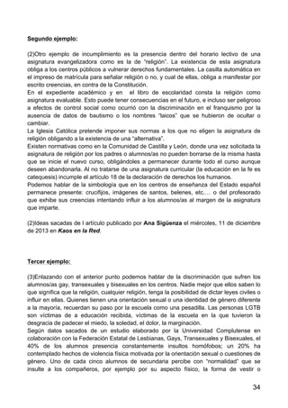 34
Segundo ejemplo:
(2)Otro ejemplo de incumplimiento es la presencia dentro del horario lectivo de una
asignatura evangelizadora como es la de “religión”. La existencia de esta asignatura
obliga a los centros públicos a vulnerar derechos fundamentales. La casilla automática en
el impreso de matrícula para señalar religión o no, y cual de ellas, obliga a manifestar por
escrito creencias, en contra de la Constitución.
En el expediente académico y en el libro de escolaridad consta la religión como
asignatura evaluable. Esto puede tener consecuencias en el futuro, e incluso ser peligroso
a efectos de control social como ocurrió con la discriminación en el franquismo por la
ausencia de datos de bautismo o los nombres “laicos” que se hubieron de ocultar o
cambiar.
La Iglesia Católica pretende imponer sus normas a los que no eligen la asignatura de
religión obligando a la existencia de una “alternativa”.
Existen normativas como en la Comunidad de Castilla y León, donde una vez solicitada la
asignatura de religión por los padres o alumnos/as no pueden borrarse de la misma hasta
que se inicie el nuevo curso, obligándoles a permanecer durante todo el curso aunque
deseen abandonarla. Al no tratarse de una asignatura curricular (la educación en la fe es
catequesis) incumple el artículo 18 de la declaración de derechos los humanos.
Podemos hablar de la simbología que en los centros de enseñanza del Estado español
permanece presente: crucifijos, imágenes de santos, belenes, etc.… o del profesorado
que exhibe sus creencias intentando influir a los alumnos/as al margen de la asignatura
que imparte.
(2)Ideas sacadas de l artículo publicado por Ana Sigüenza el miércoles, 11 de diciembre
de 2013 en Kaos en la Red.
Tercer ejemplo:
(3)Enlazando con el anterior punto podemos hablar de la discriminación que sufren los
alumnos/as gay, transexuales y bisexuales en los centros. Nadie mejor que ellos saben lo
que significa que la religión, cualquier religión, tenga la posibilidad de dictar leyes civiles o
influir en ellas. Quienes tienen una orientación sexual o una identidad de género diferente
a la mayoría, recuerdan su paso por la escuela como una pesadilla. Las personas LGTB
son víctimas de a educación recibida, víctimas de la escuela en la que tuvieron la
desgracia de padecer el miedo, la soledad, el dolor, la marginación.
Según datos sacados de un estudio elaborado por la Universidad Complutense en
colaboración con la Federación Estatal de Lesbianas, Gays, Transexuales y Bisexuales, el
40% de los alumnos presencia constantemente insultos homófobos; un 20% ha
contemplado hechos de violencia física motivada por la orientación sexual o cuestiones de
género. Uno de cada cinco alumnos de secundaria percibe con “normalidad” que se
insulte a los compañeros, por ejemplo por su aspecto físico, la forma de vestir o
 