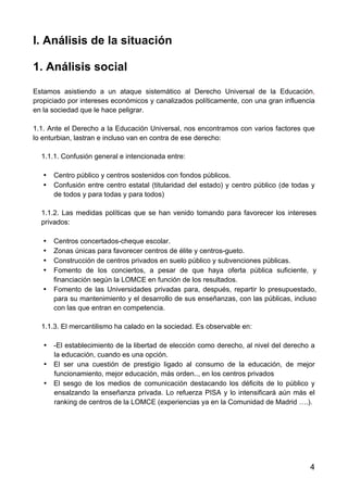 4
I. Análisis de la situación
1. Análisis social
Estamos asistiendo a un ataque sistemático al Derecho Universal de la Educación,
propiciado por intereses económicos y canalizados políticamente, con una gran influencia
en la sociedad que le hace peligrar.
1.1. Ante el Derecho a la Educación Universal, nos encontramos con varios factores que
lo enturbian, lastran e incluso van en contra de ese derecho:
1.1.1. Confusión general e intencionada entre:
• Centro público y centros sostenidos con fondos públicos.
• Confusión entre centro estatal (titularidad del estado) y centro público (de todas y
de todos y para todas y para todos)
1.1.2. Las medidas políticas que se han venido tomando para favorecer los intereses
privados:
• Centros concertados-cheque escolar.
• Zonas únicas para favorecer centros de élite y centros-gueto.
• Construcción de centros privados en suelo público y subvenciones públicas.
• Fomento de los conciertos, a pesar de que haya oferta pública suficiente, y
financiación según la LOMCE en función de los resultados.
• Fomento de las Universidades privadas para, después, repartir lo presupuestado,
para su mantenimiento y el desarrollo de sus enseñanzas, con las públicas, incluso
con las que entran en competencia.
1.1.3. El mercantilismo ha calado en la sociedad. Es observable en:
• -El establecimiento de la libertad de elección como derecho, al nivel del derecho a
la educación, cuando es una opción.
• El ser una cuestión de prestigio ligado al consumo de la educación, de mejor
funcionamiento, mejor educación, más orden.., en los centros privados
• El sesgo de los medios de comunicación destacando los déficits de lo público y
ensalzando la enseñanza privada. Lo refuerza PISA y lo intensificará aún más el
ranking de centros de la LOMCE (experiencias ya en la Comunidad de Madrid ….).
 