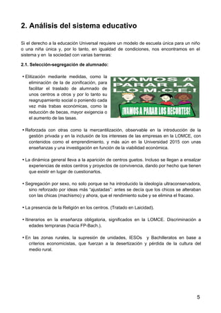 5
2. Análisis del sistema educativo
Si el derecho a la educación Universal requiere un modelo de escuela única para un niño
o una niña única y, por lo tanto, en igualdad de condiciones, nos encontramos en el
sistema y en la sociedad con varias barreras:
2.1. Selección-segregación de alumnado:
• Elitización mediante medidas, como la
eliminación de la de zonificación, para
facilitar el traslado de alumnado de
unos centros a otros y por lo tanto su
reagrupamiento social o poniendo cada
vez más trabas económicas, como la
reducción de becas, mayor exigencia o
el aumento de las tasas.
• Reforzada con otras como la mercantilización, observable en la introducción de la
gestión privada y en la inclusión de los intereses de las empresas en la LOMCE, con
contenidos como el emprendimiento, y más aún en la Universidad 2015 con unas
enseñanzas y una investigación en función de la viabilidad económica.
• La dinámica general lleva a la aparición de centros guetos. Incluso se llegan a ensalzar
experiencias de estos centros y proyectos de convivencia, dando por hecho que tienen
que existir en lugar de cuestionarlos.
• Segregación por sexo, no solo porque se ha introducido la ideología ultraconservadora,
sino reforzado por ideas más “ajustadas”: antes se decía que los chicos se alteraban
con las chicas (machismo) y ahora, que el rendimiento sube y se elimina el fracaso.
• La presencia de la Religión en los centros. (Tratado en Laicidad).
• Itinerarios en la enseñanza obligatoria, significados en la LOMCE. Discriminación a
edades tempranas (hacia FP-Bach.).
• En las zonas rurales, la supresión de unidades, IESOs y Bachilleratos en base a
criterios economicistas, que fuerzan a la desertización y pérdida de la cultura del
medio rural.
 