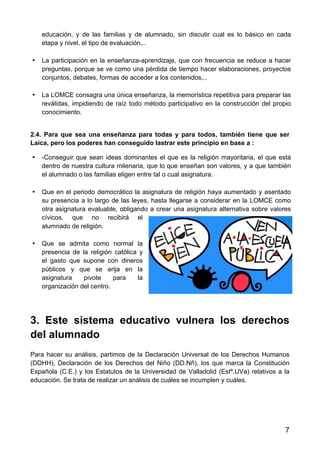 7
educación, y de las familias y de alumnado, sin discutir cual es lo básico en cada
etapa y nivel, el tipo de evaluación,..
• La participación en la enseñanza-aprendizaje, que con frecuencia se reduce a hacer
preguntas, porque se ve como una pérdida de tiempo hacer elaboraciones, proyectos
conjuntos, debates, formas de acceder a los contenidos,..
• La LOMCE consagra una única enseñanza, la memorística repetitiva para preparar las
reválidas, impidiendo de raíz todo método participativo en la construcción del propio
conocimiento.
2.4. Para que sea una enseñanza para todas y para todos, también tiene que ser
Laica, pero los poderes han conseguido lastrar este principio en base a :
• -Conseguir que sean ideas dominantes el que es la religión mayoritaria, el que está
dentro de nuestra cultura milenaria, que lo que enseñan son valores, y a que también
el alumnado o las familias eligen entre tal o cual asignatura.
• Que en el periodo democrático la asignatura de religión haya aumentado y asentado
su presencia a lo largo de las leyes, hasta llegarse a considerar en la LOMCE como
otra asignatura evaluable, obligando a crear una asignatura alternativa sobre valores
cívicos, que no recibirá el
alumnado de religión.
• Que se admita como normal la
presencia de la religión católica y
el gasto que supone con dineros
públicos y que se erija en la
asignatura pivote para la
organización del centro.
3. Este sistema educativo vulnera los derechos
del alumnado
Para hacer su análisis, partimos de la Declaración Universal de los Derechos Humanos
(DDHH), Declaración de los Derechos del Niño (DD.Nñ), los que marca la Constitución
Española (C.E.) y los Estatutos de la Universidad de Valladolid (Estº.UVa) relativos a la
educación. Se trata de realizar un análisis de cuáles se incumplen y cuáles.
 