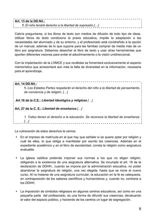 8
Art. 13 de la DD.Nñ.:
1. El niño tendrá derecho a la libertad de expresión […]
Cabría preguntarse, si los libros de texto son medios de difusión de todo tipo de ideas.
Utilizar libros de texto condiciona la praxis educativa, impide la adaptación a las
necesidades del alumnado y de su entorno, y el profesorado está constreñido a la opción
de un manual, además de lo que supone para las familias comprar de media más de un
libro por asignatura. Debemos desechar el libro de texto y usar otras herramientas que
aporten diferentes visiones para evitar el adoctrinamiento o la visión unidireccional.
Con la implantación de la LOMCE y sus reválidas se fomentará exclusivamente el aspecto
memorístico que acrecentará aún más la falta de diversidad en la información, necesaria
para el aprendizaje.
Art. 14 DD.Nñ.:
1. Los Estados Partes respetarán el derecho del niño a la libertad de pensamiento,
de conciencia y de religión. […]
Art 16 de la C.E.: Libertad ideológica y religiosa […]
Art. 27 de la C. E.: Libertad de enseñanza […]
1. Todos tienen el derecho a la educación. Se reconoce la libertad de enseñanza.
[…]
La vulneración de estos derechos la vemos:
• En el impreso de matrícula en el que hay que señalar si se quiere optar por religión y
cuál de ellas, lo que obliga a manifestar por escrito las creencias. Además en el
expediente académico y en el libro de escolaridad, consta la religión como asignatura
evaluable.
• La iglesia católica pretende imponer sus normas a los que no eligen religión,
obligando a la existencia de una asignatura alternativa. Se incumple el art. 18 de la
declaración de DDHH., cuando se impone por la administración educativa, no poder
abandonar la asignatura de religión, una vez elegida, hasta que se inicie el nuevo
curso. Al no tratarse de una asignatura curricular, la educación en la fe es catequesis,
en contraposición de los saberes científicos y humanísticos y, cuando no, contraria a
los DDHH.
• La imposición de símbolos religiosos en algunos centros educativos, así como en una
pequeña parte del profesorado, es una forma de difundir sus creencias, devaluando
el valor del espacio público, y haciendo de los centros un lugar de segregación.
 