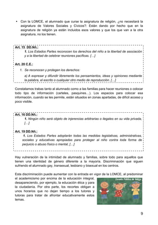 9
• Con la LOMCE, el alumnado que curse la asignatura de religión, ¿no necesitará la
asignatura de Valores Sociales y Cívicos?: Están dando por hecho que en la
asignatura de religión ya están incluidos esos valores y que los que van a la otra
asignatura, no los tienen.
Art. 15 DD.Nñ.:
1. Los Estados Partes reconocen los derechos del niño a la libertad de asociación
y a la libertad de celebrar reuniones pacíficas. […]
Art. 20 C.E.:
1. Se reconocen y protegen los derechos:
a) A expresar y difundir libremente los pensamientos, ideas y opiniones mediante
la palabra, el escrito o cualquier otro medio de reproducción. […]
Constatamos trabas tanto al alumnado como a las familias para hacer reuniones o colocar
todo tipo de información (carteles, pasquines…). Los espacios para colocar esa
información, cuando se les permite, están situados en zonas apartadas, de difícil acceso y
poco visible.
Art. 16 DD.Nñ.:
1. Ningún niño será objeto de injerencias arbitrarias o ilegales en su vida privada,
[…]
Art. 19 DD.Nñ.:
1. Los Estados Partes adoptarán todas las medidas legislativas, administrativas,
sociales y educativas apropiadas para proteger al niño contra toda forma de
perjuicio o abuso físico o mental, […]
Hay vulneración de la intimidad de alumnado y familias, sobre todo para aquellos que
tienen una identidad de género diferente a la mayoría. Discriminación que siguen
sufriendo el alumnado gay, transexual, lesbiano y bisexual en los centros.
Esta discriminación puede aumentar con la entrada en vigor de la LOMCE, al predominar
el academicismo por encima de la educación integral,
desapareciendo, por ejemplo, la educación ética y para
la ciudadanía. Por otra parte, los recortes obligan a
unos horarios que no dejan tiempo a los tutores y
tutoras para tratar de afrontar educativamente estos
temas.
 