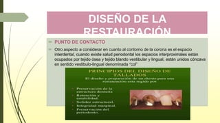 DISEÑO DE LA
RESTAURACIÓN
 PUNTO DE CONTACTO
 Otro aspecto a considerar en cuanto al contorno de la corona es el espacio
interdental, cuando existe salud periodontal los espacios interproximales están
ocupados por tejido ósea y tejido blando vestibular y lingual, están unidos cóncava
en sentido vestibulo-lingual denominada “col”
 