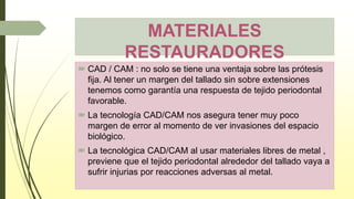 MATERIALES
RESTAURADORES
 CAD / CAM : no solo se tiene una ventaja sobre las prótesis
fija. Al tener un margen del tallado sin sobre extensiones
tenemos como garantía una respuesta de tejido periodontal
favorable.
 La tecnología CAD/CAM nos asegura tener muy poco
margen de error al momento de ver invasiones del espacio
biológico.
 La tecnológica CAD/CAM al usar materiales libres de metal ,
previene que el tejido periodontal alrededor del tallado vaya a
sufrir injurias por reacciones adversas al metal.
 