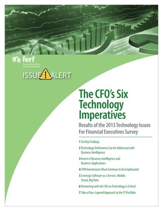 TheCFO’sSix
Technology
Imperatives
Resultsofthe2013TechnologyIssues
ForFinancialExecutivesSurvey
ISSUE ALERT
1 Six Key Findings
2Technology Deficiencies Can be Addressed with
Business Intelligence
3 Invest in Business Intelligence and
Business Applications
4 CPM Investments Must Continue to be Emphasized
5 Leverage Software as a Service, Mobile,
Social, Big Data
6 Partnering with the CIO onTechnology is Critical
7Take a Pace-Layered Approach to the IT Portfolio
 