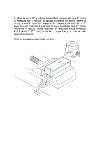 3.- Girar la pieza 90° y colocar la superficie mecanizada (sup.2) contra
la mordaza fija y realizar el apriete utilizando un rodillo contra la
mordaza móvil, para así asegurar la perpendicularidad de la 2ª
superficie con respecto a la 3ª que se va a mecanizar (sup.3). Tomar
referencia y realizar varias pasadas en desbaste hasta conseguir
A+0.5 (45.5 ó 35.5 mm) entre la 1ª superficie y la que se esta
ecanizando (sup.3).
Eliminar las rebabas utilizando una lima.
 