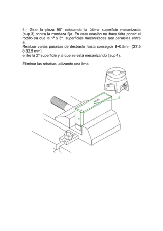 4.- Girar la pieza 90° colocando la última superficie mecanizada
(sup.3) contra la mordaza fija. En esta ocasión no hace falta poner el
rodillo ya que la 1ª y 3ª superficies mecanizadas son paralelas entre
sí.
Realizar varias pasadas de desbaste hasta conseguir B+0.5mm (37.5
ó 32.5 mm)
entre la 2ª superficie y la que se está mecanizando (sup 4).
Eliminar las rebabas utilizando una lima.
 