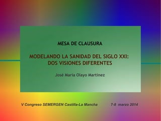 MESA DE CLAUSURA

MODELANDO LA SANIDAD DEL SIGLO XXI:
DOS VISIONES DIFERENTES
José María Olayo Martínez

V Congreso SEMERGEN Castilla-La Mancha

7-8 marzo 2014

 