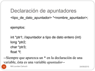 Declaración de apuntadores
<tipo_de_dato_apuntador> *<nombre_apuntador>;
ejemplos:
int *ptr1; //apuntador a tipo de dato entero (int)
long *ptr2;
char *ptr3;
float *f;
--Siempre que aparezca un * en la declaración de una
variable, ésta es una variable apuntador--
30/09/201510 Mtl Lourdes Cahuich
 