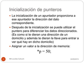 Inicialización de punteros
 La inicialización de un apuntador proporciona a
ese apuntador la dirección del dato
correspondiente.
 Después de la inicialización se puede utilizar el
puntero para diferenciar los datos direccionados.
(Es como si te dieran una dirección de un
domicilio y además te dieran la llave para entrar a
ver qué hay en dicho domicilio)
 Asignar un valor a la dirección de memoria:
*p = 50;
30/09/201511 Mtl Lourdes Cahuich
 
