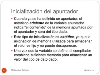 Inicialización del apuntador
 Cuando ya se ha definido un apuntador, el
asterisco adelante de la variable apuntador
indica “el contenido” de la memoria apuntada por
el apuntador y será del tipo dado.
 Este tipo de inicialización es estática, ya que la
asignación de memoria utilizada para almacenar
el valor es fijo y no puede desaparecer.
 Una vez que la variable se define, el compilador
establece suficiente memoria para almacenar un
valor del tipo de dato dado.
30/09/201512 Mtl Lourdes Cahuich
 