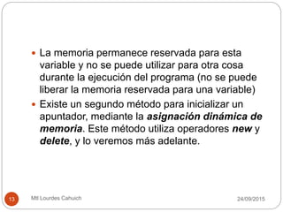  La memoria permanece reservada para esta
variable y no se puede utilizar para otra cosa
durante la ejecución del programa (no se puede
liberar la memoria reservada para una variable)
 Existe un segundo método para inicializar un
apuntador, mediante la asignación dinámica de
memoria. Este método utiliza operadores new y
delete, y lo veremos más adelante.
30/09/201513 Mtl Lourdes Cahuich
 