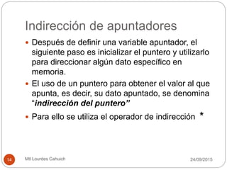 Indirección de apuntadores
 Después de definir una variable apuntador, el
siguiente paso es inicializar el puntero y utilizarlo
para direccionar algún dato específico en
memoria.
 El uso de un puntero para obtener el valor al que
apunta, es decir, su dato apuntado, se denomina
“indirección del puntero”
 Para ello se utiliza el operador de indirección *
30/09/201514 Mtl Lourdes Cahuich
 