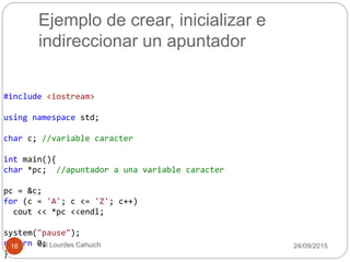 Ejemplo de crear, inicializar e
indireccionar un apuntador
#include <iostream>
using namespace std;
char c; //variable caracter
int main(){
char *pc; //apuntador a una variable caracter
pc = &c;
for (c = 'A'; c <= 'Z'; c++)
cout << *pc <<endl;
system("pause");
return 0;
}
30/09/201516 Mtl Lourdes Cahuich
 