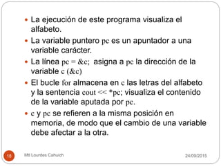  La ejecución de este programa visualiza el
alfabeto.
 La variable puntero pc es un apuntador a una
variable carácter.
 La línea pc = &c; asigna a pc la dirección de la
variable c (&c)
 El bucle for almacena en c las letras del alfabeto
y la sentencia cout << *pc; visualiza el contenido
de la variable aputada por pc.
 c y pc se refieren a la misma posición en
memoria, de modo que el cambio de una variable
debe afectar a la otra.
30/09/201518 Mtl Lourdes Cahuich
 