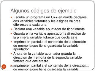 Algunos códigos de ejemplo
30/09/2015Mtl Lourdes Cahuich21
 Escribe un programa en C++ en donde declares
dos variables flotantes y les asignes valores
diferentes a cada una
 Declara una variable apuntador de tipo flotante.
 Guarda en la variable apuntador la dirección de
la primera variable flotante que declaraste
 Imprime en pantalla el contenido de la dirección
de memoria que tiene guardada la variable
apuntador
 Ahora en la variable apuntador guarda la
dirección de memoria de la segunda variable
flotante que declaraste
 Imprime en pantalla el contenido de la dirección
de memoria que tiene guardada la variable
 