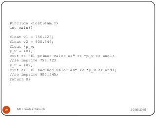 30/09/2015Mtl Lourdes Cahuich22
#include <iostream.h>
int main()
{
float v1 = 756.423;
float v2 = 900.545;
float *p_v;
p_v = &v1;
cout << "El primer valor es" << *p_v << endl;
//se imprime 756.423
p_v = &v2;
cout << "El segundo valor es" << *p_v << endl;
//se imprime 900.545;
return 0;
}
 
