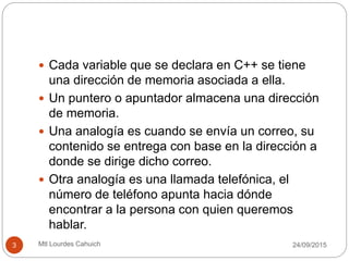  Cada variable que se declara en C++ se tiene
una dirección de memoria asociada a ella.
 Un puntero o apuntador almacena una dirección
de memoria.
 Una analogía es cuando se envía un correo, su
contenido se entrega con base en la dirección a
donde se dirige dicho correo.
 Otra analogía es una llamada telefónica, el
número de teléfono apunta hacia dónde
encontrar a la persona con quien queremos
hablar.
30/09/20153 Mtl Lourdes Cahuich
 
