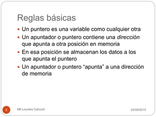 Reglas básicas
 Un puntero es una variable como cualquier otra
 Un apuntador o puntero contiene una dirección
que apunta a otra posición en memoria
 En esa posición se almacenan los datos a los
que apunta el puntero
 Un apuntador o puntero “apunta” a una dirección
de memoria
30/09/20155 Mtl Lourdes Cahuich
 