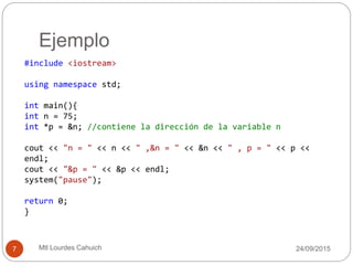 Ejemplo
#include <iostream>
using namespace std;
int main(){
int n = 75;
int *p = &n; //contiene la dirección de la variable n
cout << "n = " << n << " ,&n = " << &n << " , p = " << p <<
endl;
cout << "&p = " << &p << endl;
system("pause");
return 0;
}
30/09/20157 Mtl Lourdes Cahuich
 