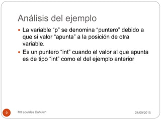 Análisis del ejemplo
 La variable “p” se denomina “puntero” debido a
que si valor “apunta” a la posición de otra
variable.
 Es un puntero “int” cuando el valor al que apunta
es de tipo “int” como el del ejemplo anterior
30/09/20159 Mtl Lourdes Cahuich
 