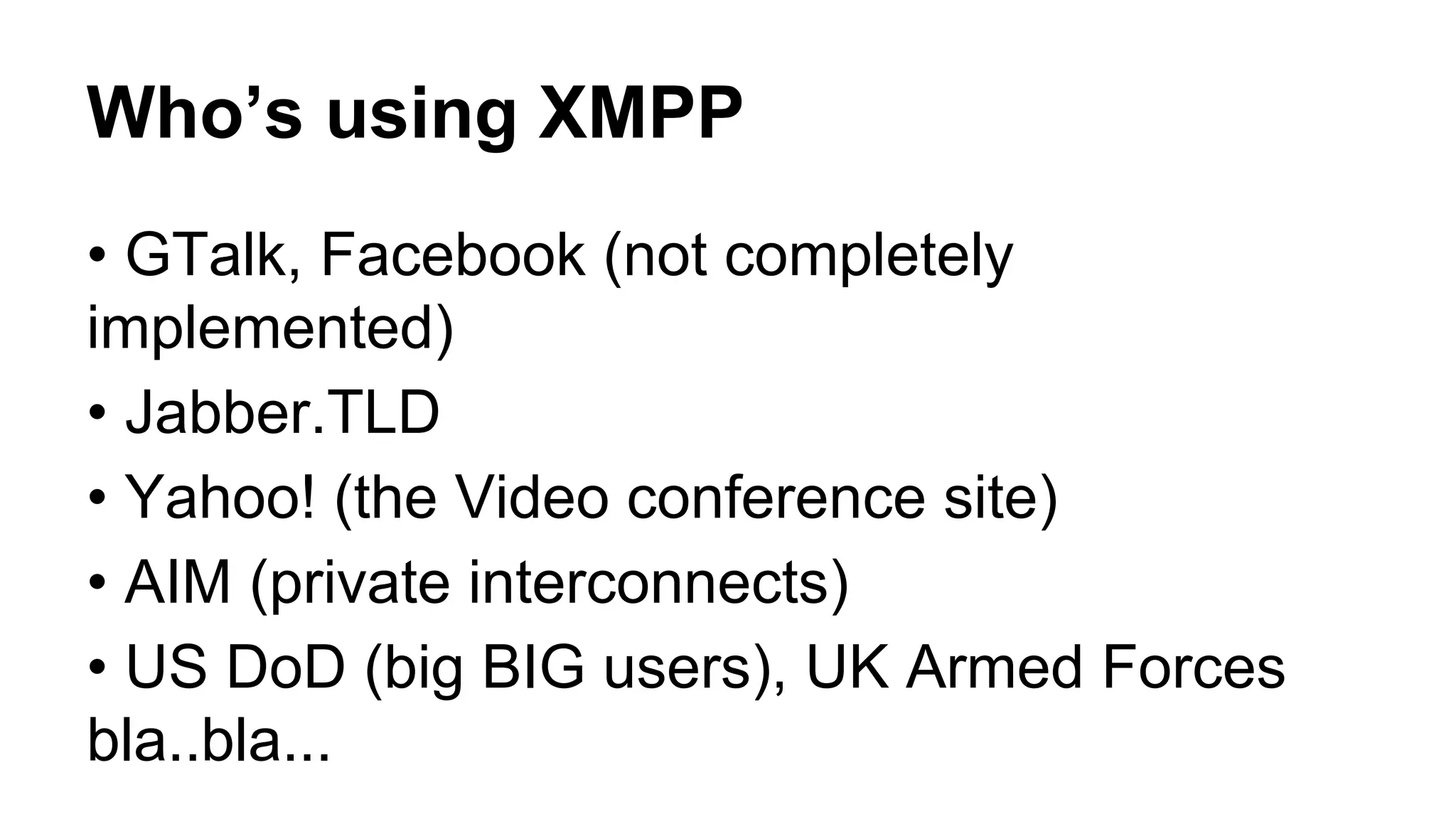 Who’s using XMPP
• GTalk, Facebook (not completely
implemented)
• Jabber.TLD
• Yahoo! (the Video conference site)
• AIM (private interconnects)
• US DoD (big BIG users), UK Armed Forces
bla..bla...
 