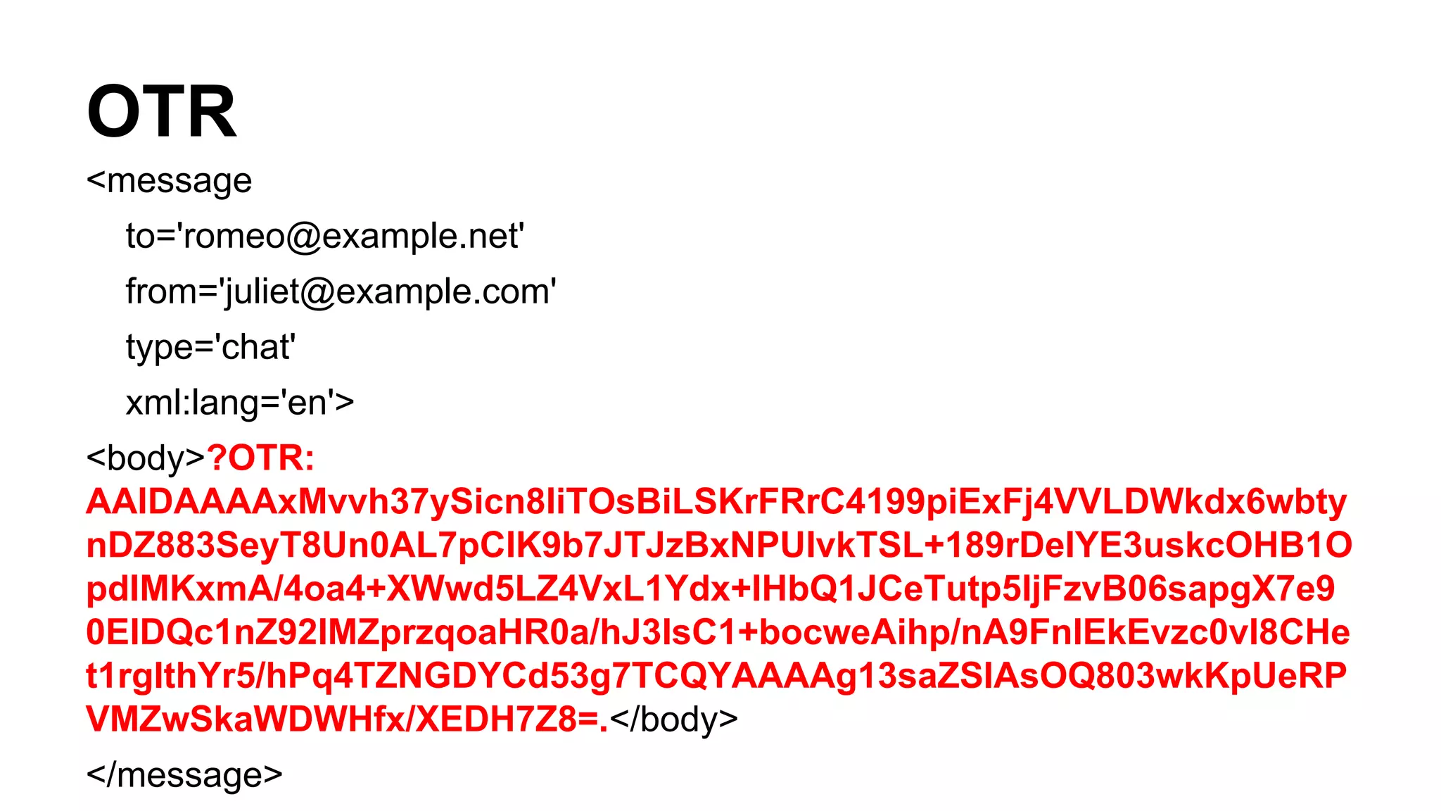 OTR
<message
to='romeo@example.net'
from='juliet@example.com'
type='chat'
xml:lang='en'>
<body>?OTR:
AAIDAAAAxMvvh37ySicn8IiTOsBiLSKrFRrC4199piExFj4VVLDWkdx6wbty
nDZ883SeyT8Un0AL7pClK9b7JTJzBxNPUlvkTSL+189rDeIYE3uskcOHB1O
pdIMKxmA/4oa4+XWwd5LZ4VxL1Ydx+lHbQ1JCeTutp5ljFzvB06sapgX7e9
0EIDQc1nZ92IMZprzqoaHR0a/hJ3lsC1+bocweAihp/nA9FnlEkEvzc0vl8CHe
t1rglthYr5/hPq4TZNGDYCd53g7TCQYAAAAg13saZSIAsOQ803wkKpUeRP
VMZwSkaWDWHfx/XEDH7Z8=.</body>
</message>
 