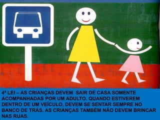 4ª LEI – AS CRIANÇAS DEVEM SAIR DE CASA SOMENTE
ACOMPANHADAS POR UM ADULTO. QUANDO ESTIVEREM
DENTRO DE UM VEÍCULO, DEVEM SE SENTAR SEMPRE NO
BANCO DE TRÁS. AS CRIANÇAS TAMBÉM NÃO DEVEM BRINCAR
NAS RUAS.
 