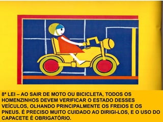 8ª LEI – AO SAIR DE MOTO OU BICICLETA, TODOS OS
HOMENZINHOS DEVEM VERIFICAR O ESTADO DESSES
VEÍCULOS, OLHANDO PRINCIPALMENTE OS FREIOS E OS
PNEUS. É PRECISO MUITO CUIDADO AO DIRIGI-LOS, E O USO DO
CAPACETE É OBRIGATÓRIO.
 