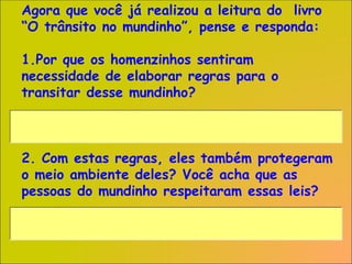Agora que você já realizou a leitura do livro
“O trânsito no mundinho”, pense e responda:
1.Por que os homenzinhos sentiram
necessidade de elaborar regras para o
transitar desse mundinho?
2. Com estas regras, eles também protegeram
o meio ambiente deles? Você acha que as
pessoas do mundinho respeitaram essas leis?
 