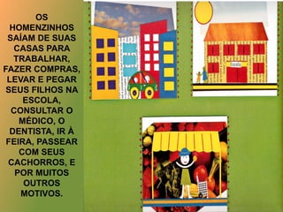 OS
HOMENZINHOS
SAÍAM DE SUAS
CASAS PARA
TRABALHAR,
FAZER COMPRAS,
LEVAR E PEGAR
SEUS FILHOS NA
ESCOLA,
CONSULTAR O
MÉDICO, O
DENTISTA, IR À
FEIRA, PASSEAR
COM SEUS
CACHORROS, E
POR MUITOS
OUTROS
MOTIVOS.
 