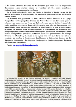 e do sertão africano tivemos os Ma-Quiocos que eram hábeis caçadores,
Guissamas eram muitos hábeis e valentes, Libollos eram excelentes
agricultores e extremamente pacíficos.
   Do grupo Bunda vieram todas as tribos, e do grupo N'Bundo vieram os Ba-
Nanos, Ba-Buenos e os Bailundos, os Bailundos que eram muitos aguerridos,
altos e fortes.
   Os Bihenos que possuíam o Dom artístico muito apurado, e do grupo
Janguellas ou Baagangellas tivemos os Ambuellas que se tornaram grandes
mineradores nas minas de ferro, os Guibandes que por se tratar de uma tribo
muito pacifica possuíam o Dom artístico muito apurado, os Banhanecas e os
Ba-Ncumbis eram excelentes pastores e agricultores, e dos grupos Bantos
Orientais os Macuas eram muitos faladores e inteligentes, os Manimdis e os
Manguanguaras eram extremamente selvagens, os Nyanjas ou Manganja eram
muitos inteligentes e pacíficos, os Mavias eram bons pescadores e do Senegal
tivemos os Muzinhos, Maraves e os Ajaus que em sua terra exerciam o
comércio de marfim, e do ramo dos Bochimanos e Hotentotes tivemos os Ba-
Cancalas, Bacubaes, Ba-Corócas, Ba-Cuandos, Ba-Cassequeres, Basutos,
Bechhuanas e os Nubios.
   Fonte: www.segal1945.hpg.ig.com.br




    A historia do trafico é por demais complexa e remota, cabendo às mais antigas
sociedades das nações e a todos os povos da alta antigüidade, portanto não cabendo aos
portugueses a sua primazia, que por sua vez são descendentes de povos que também
foram escravizados e dominados por outros mais poderosos. Em toda a África, desde
épocas imemorais, a escravidão militar ou escravidão histórica a que é própria de todas as
sociedades humanas numa fase de sua evolução política e que dessa escravidão nasceu a
escravidão mercantil, não só as guerras criaram a escravidão, mas também as religiões
pois as vitorias do islamismo deram como resultado o estabelecimento do trafico pelo
extremo nordeste do continente africano e como o religioso muçulmanos penetrou até o
coração da África, as legiões do profeta conseguiram manter o monopólio do comercio do
interior e o trafico de escravos destinados a suprir o sul da Ásia e grande parte do
Mediterrâneo Oriental, e esse trafico ampliou-se para todo o norte da África, e pelo fato
este tráfico teve então dois vastos emontórios que foram o leste pelo Mar Vermelho e do
 