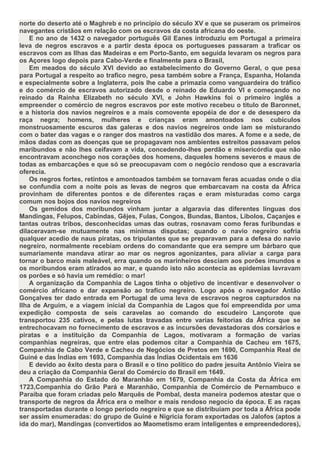 norte do deserto até o Maghreb e no principio do século XV e que se puseram os primeiros
navegantes cristãos em relação com os escravos da costa africana do oeste.
    E no ano de 1432 o navegador português Gil Eanes introduziu em Portugal a primeira
leva de negros escravos e a partir desta época os portugueses passaram a traficar os
escravos com as Ilhas das Madeiras e em Porto-Santo, em seguida levaram os negros para
os Açores logo depois para Cabo-Verde e finalmente para o Brasil,
    Em meados do século XVI devido ao estabelecimento do Governo Geral, o que pesa
para Portugal a respeito ao trafico negro, pesa também sobre a França, Espanha, Holanda
e especialmente sobre a Inglaterra, pois lhe cabe a primazia como vanguardeira do tráfico
e do comércio de escravos autorizado desde o reinado de Eduardo VI e começando no
reinado da Rainha Elizabeth no século XVI, e John Hawkins foi o primeiro inglês a
empreender o comércio de negros escravos por este motivo recebeu o titulo de Baronnet,
e a historia dos navios negreiros e a mais comovente epopéia de dor e de desespero da
raça negra; homens, mulheres e crianças eram amontoados nos cubículos
monstruosamente escuros das galeras e dos navios negreiros onde iam se misturando
com o bater das vagas e o ranger dos mastros na vastidão dos mares. A fome e a sede, de
mãos dadas com as doenças que se propagavam nos ambientes estreitos passavam pelos
maribundos e não lhes ceifavam a vida, concedendo-lhes perdão e misericórdia que não
encontravam aconchego nos corações dos homens, daqueles homens severos e maus de
todas as embarcações e que só se preocupavam com o negócio rendoso que a escravaria
oferecia.
    Os negros fortes, retintos e amontoados também se tornavam feras acuadas onde o dia
se confundia com a noite pois as levas de negros que embarcavam na costa da África
provinham de diferentes pontos e de diferentes raças e eram misturadas como carga
comum nos bojos dos navios negreiros
    Os gemidos dos moribundos vinham juntar a algaravia das diferentes línguas dos
Mandingas, Felupos, Cabindas, Gêjes, Fulas, Congos, Bundas, Bantos, Libolos, Caçanjes e
tantas outras tribos, desconhecidas umas das outras, rosnavam como feras furibundas e
dilaceravam-se mutuamente nas mínimas disputas; quando o navio negreiro sofria
qualquer acedio de naus piratas, os tripulantes que se preparavam para a defesa do navio
negreiro, normalmente recebiam ordens do comandante que era sempre um bárbaro que
sumariamente mandava atirar ao mar os negros agonizantes, para aliviar a carga para
tornar o barco mais maleável, erra quando os marinheiros desciam aos porões imundos e
os moribundos eram atirados ao mar, e quando isto não acontecia as epidemias lavravam
os porões e só havia um remédio: o mar!
    A organização da Companhia de Lagos tinha o objetivo de incentivar e desenvolver o
comércio africano e dar expansão ao trafico negreiro. Logo após o navegador Antão
Gonçalves ter dado entrada em Portugal de uma leva de escravos negros capturados na
Ilha de Arguim, e a viagem inicial da Companhia de Lagos que foi empreendida por uma
expedição composta de seis caravelas ao comando do escudeiro Lançorote que
transportou 235 cativos, e pelas lutas travadas entre varias feitorias da África que se
entrechocavam no fornecimento de escravos e as incursões devastadoras dos corsários e
piratas e a instituição da Companhia de Lagos, motivaram a formação de varias
companhias negreiras, que entre elas podemos citar a Companhia de Cacheu em 1675,
Companhia de Cabo Verde e Cacheu de Negócios de Pretos em 1690, Companhia Real de
Guiné e das Índias em 1693, Companhia das Índias Ocidentais em 1636
    E devido ao êxito desta para o Brasil e o tino político do padre jesuíta Antônio Vieira se
deu a criação da Companhia Geral do Comércio do Brasil em 1649.
    A Companhia do Estado do Maranhão em 1679, Companhia da Costa da África em
1723,Companhia do Grão Pará e Maranhão, Companhia de Comércio de Pernambuco e
Paraíba que foram criadas pelo Marquês de Pombal, desta maneira podemos atestar que o
transporte de negros da África era o melhor e mais rendoso negocio da época. E as raças
transportadas durante o longo período negreiro e que se distribuíam por toda a África pode
ser assim enumeradas: do grupo de Guiné e Nigricia foram exportadas os Jalofos (aptos a
ida do mar), Mandingas (convertidos ao Maometismo eram inteligentes e empreendedores),
 