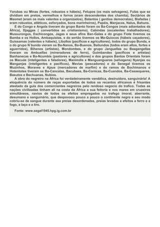 Yorubas ou Minas (fortes, robustos e hábeis), Felupos (os mais selvagens), Fulas que se
dividiam em pretos, vermelhos e forros (eram descendentes dos chamita), Sectários de
Maomet (eram os mais valentes e organizados), Balantos ( gentios democratas), Biafadas (
eram robustos, atléticos, esforçados, bons marinheiros), Papéis, Manjacos, Nalus, Bahuns.
    E do Congo e Angola tiveram do grupo Banto foram os Ba-Congos (mais adiantados da
África), Djaggas ( convertidos ao cristianismo), Cabindas (excelentes trabalhadores),
Mussurongos, Eschicongos, Jagas e seus afins Ban-Galas e do grupo Fiote tivemos os
Bamba e os Hollos, Ambaquistas, e do sertão tivemos os Ma-Quiocos (hábeis caçadores),
Guissamas (valentes e hábeis), Libollos (pacíficos e agricultores), todos do grupo Bunda, e
o do grupo N`bundo vieram os Ba-Nanos, Ba-Buenos, Bailundos (todos eram altos, fortes e
aguerridos), Bihenos (artistas), Mondombes, e do grupo Janguellas ou Baagangellas
tiveram os Ambuellas (mineradores de ferro), Guimbandes (pacíficos e artistas)
Banhanecas e Ba-Ncumbis (pastores e agricultores) e dos grupos Bantos Orientais foram
os Macuás (inteligentes e faladores), Manimdis e Manguanguaras (selvagens) Nyanjas ou
Manganjas (inteligentes e pacíficos), Mavias (pescadores) e do Senegal tivemos os
Muzinhos, Moraves e Ajaus (mercadores de marfim) e do ramos de Bochimanos e
Hotentotes tiveram os Ba-Cancalas, Bacubaes, Ba-Corócas, Ba-Cuandos, Ba-Cassequeres,
Basutos e Bechuanas, Nubios.
    A obra do negreiro na África foi verdadeiramente vandálica, destruidora, sanguinária! A
eloquência do número de raças exportadas de todos os recantos africanos é frisantes
atestado da gula dos comerciantes negreiros pelo rendoso negocio do trafico. Todas as
nações civilizadas tinham ali na costa da África a sua feitoria e nos mares em cruzeiros
simultâneos, navios de todos os efeitos empregados no trafego imoral, aberrante,
desumano e sanguinário, que despovoou pouco a pouco o continente negro e seu modo
cobriu-se de sangue durante asa preias desordenadas, preias levadas a efeitos a ferro e a
fogo, a laço e a tiro.
   Fonte: www.segal1945.hpg.ig.com.br
 