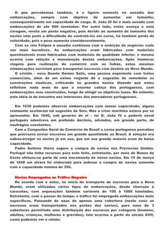 O que percebemos também, é o ligeiro aumento na ousadia das
embarcações,      sempre    com     objetivo  de  aumentar    em    tamanho,
consequentemente em capacidade de carga. D. João III foi o mais ousado com
embarcações de até 800 toneladas. Por outro lado, estes avanço e esta
coragem, revela um ponto negativo, pois devido ao aumento do tamanho dos
navios vêm junto a dificuldade de controlá-los em curso, há também perda de
velocidade, pois o peso aumenta consideravelmente.
   Com os reis Felipes a ousadia continuou com a ambição de negócios cada
vez mais lucrativos. As embarcações eram fabricadas com materiais
questionáveis eram fabricadas com materiais de qualidade inferior, o mesmo
ocorria com relação a manutenção destas embarcações. Após inúmeras
viagens para realização do comércio com as Índias, estas mesmas
embarcações serviriam para transportar escravos com destino ao Novo Mundo.
   O cristão - novo Duarte Gomes Solis, uma pessoa experiente com tratos
comerciais, além de um eximo viajante dá a sugestão de remodelar as
construções náuticas, criticando os grandes navios dizendo que estas
refletiam nada mais do que a enorme cobiça dos portugueses, com
embarcações mau construídas, longe de atingir os objetivos lusos. No entanto,
esta idéia ia de encontro aos interesses dos mercadores portugueses.

   Em 1630 podemos observar embarcações com menor capacidade, alguns
realmente aceitaram tal sugestão de Sois. Mas a crise marítima estava por se
apresentar. Em 1640, sob governo de el - rei D. João IV o poderio naval
português adentrava em profundo declínio, advindos, em grande parte, de
naufrágios constantes.
   Com a Companhia Geral do Comércio do Brasil a coroa portuguesa percebeu
que precisava enviar escravos em grande quantidade ao Brasil. A solução era
sobrecarregar os navios já em uso, que em sua grande maioria eram de baixa
capacidade.
   Padre Antônio Vieira sugere a compra de navios nas Províncias Unidas.
Portugal não tinha recursos para este feito, entretanto, por meio de Nunes da
Costa efetuou-se parte de uma encomenda de novos navios. Em 15 de março
de 1648 um alvará foi elaborado para ordenar a compra de navios somente
com a capacidade mínima de 350.


  Navios Empregados no Tráfico Negreiro
  De acordo com o autor, no início do transporte de escravos para o Novo
Mundo, eram utilizadas vários tipos de embarcações, desde charruas à
caravelas, com arqueações também variáveis de 100 à 1000 toneladas.
Entretanto, com o passar do tempo, o tráfico foi empregado embarcações mais
específicas. Passando de naus de apenas uma cobertura (neste caso os
escravos eram transportados nos porões dos navios), para naus de 3
coberturas permitindo uma distribuição dos escravos por categoria (homens,
adultos, crianças, mulheres e grávidas). Isto ocorreu a partir do século XVII,
como podemos ver o relato:
 
