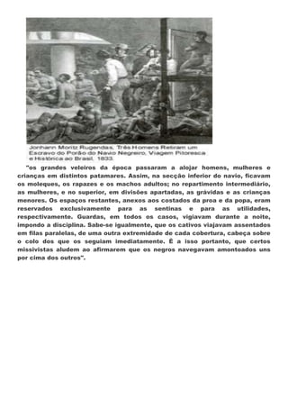 "os grandes veleiros da época passaram a alojar homens, mulheres e
crianças em distintos patamares. Assim, na secção inferior do navio, ficavam
os moleques, os rapazes e os machos adultos; no repartimento intermediário,
as mulheres, e no superior, em divisões apartadas, as grávidas e as crianças
menores. Os espaços restantes, anexos aos costados da proa e da popa, eram
reservados exclusivamente para as sentinas e para as utilidades,
respectivamente. Guardas, em todos os casos, vigiavam durante a noite,
impondo a disciplina. Sabe-se igualmente, que os cativos viajavam assentados
em filas paralelas, de uma outra extremidade de cada cobertura, cabeça sobre
o colo dos que os seguiam imediatamente. É a isso portanto, que certos
missivistas aludem ao afirmarem que os negros navegavam amontoados uns
por cima dos outros".
 