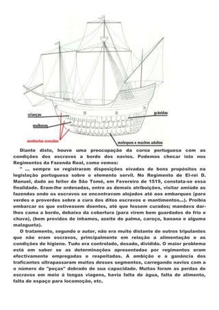 Diante disto, houve uma preocupação da coroa portuguesa com as
condições dos escravos a bordo dos navios. Podemos checar isto nos
Regimentos da Fazenda Real, como vemos:
   " ... sempre se registraram disposições eivadas de bons propósitos na
legislação portuguesa sobre o elemento servil. No Regimento de El-rei D.
Manuel, dado ao feitor de São Tomé, em Fevereiro de 1519, constata-se essa
finalidade. Eram-lhe ordenadas, entre as demais atribuições, visitar amiúde as
fazendas onde os escravos se encontravam alojados até aos embarques (para
verdes e proverdes sobre a cura dos ditos escravos e mantimentos...). Proibia
embarcar os que estivessem doentes, até que fossem curados; mandava dar-
lhes cama a bordo, debaixo da cobertura (para virem bem guardados do frio e
chuva), (bem providos de inhames, azeite de palma, caroço, banana e alguma
malagueta).
   O tratamento, segundo o autor, não era muito distante de outros tripulantes
que não eram escravos, principalmente em relação a alimentação e as
condições de higiene. Tudo era controlado, dosado, dividido. O maior problema
está em saber se as determinações apresentadas por regimentos eram
efectivamente empregadas e respeitadas. A ambição e a ganância dos
traficantes ultrapassaram muitos desses segmentos, carregando navios com a
o número de "peças" dobrado de sua capacidade. Muitas foram as perdas de
escravos em meio à longas viagens, havia falta de água, falta de alimento,
falta de espaço para locomoção, etc.
 