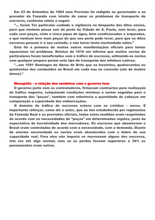 Em 23 de Setembro de 1664 uma Provisão foi redigida ao governador e ao
provedor da Fazenda com intuito de sanar os problemas do transporte de
escravos, conforme relato a seguir:
   "... foram Ter particular cuidado e vigilância no despacho dos ditos navios,
para que nenhum possa sair do porto da Cidade de S. Paulo, sem levar, para
cada cem peças, vinte e cinco pipas de água, bem condicionadas e arqueadas,
e que nenhum leve mais peças do que seu porte pode levar, para que os ditos
escravos possam ir à sua vontade, e não haver tanta mortandade neles."
   Esta foi a primeira de muitas outras manifestações oficiais para tentar
equacionar tal problema. Relatos de 1610 em informa que muitos navios de
particulares foram beneficiados com o tráfico de escravos, utilizando-se navios
sem qualquer preparo param este tipo de transporte dos infelizes cativos.
   "...em 1591 Domingos de Abreu de Brito que os trezentos, quatrocentos ou
quinhentos dos conduzidos ao Brasil em cada nau ou caravela (são de muitos
donos)."


   Monopólio - a relação dos rendeiros com o governo luso
   O governo junto com os contratadores, firmavam contractos para realização
do tráfico negreiro, estipulando condições mínimas a serem seguidas para o
transporte das "peças", também com referência a quantidade de cabeças em
comparação a capacidade das embarcações.
   O domínio do tráfico de escravos estava com os cristãos - novos. É
importante reforçar, como diz o autor, que as leis estabelecida por regimentos
da Fazenda Real e as provisões oficiais, todas estas medidas eram respeitadas
de acordo com as necessidades de "peças" em determinadas regiões, junto da
expectativa de lucratividade dos mercadores. Os escravos que abasteciam o
Brasil eram controlados de acordo com a necessidade, com a demanda. Diante
de enorme necessidade os navios eram abastecidos com o dobro de sua
capacidade real. Para eles não imporia se morressem alguns dos escravos,
isto era até algo normal, mas se as perdas fossem superiores a 30% os
pensamentos eram outros.
 