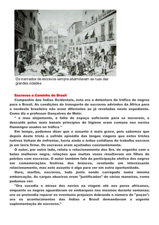 Escravos a Caminho do Brasil
   Companhia das Índias Ocidentais, esta era a detentora do tráfico de negros
para o Brasil. As condições do transporte de escravos advindos da África para
o nordeste brasileiro não eram diferentes as já reveladas neste expediente.
Como diz o professor Gonçalves de Melo:
   " o mau alojamento, a falta de espaço suficiente para se moverem, o
descuido pelos mais banais princípios de higiene eram comuns nos navios
flamengos usados no tráfico "
   Em tempo, podemos dizer que o assunto é mais grave, pois sabemos que
depois deste triste e sofrido episódio das longas viagens que estes tristes
nativos tinham de enfrentar, havia ainda o árduo cotidiano do trabalho escravo
já em terra firme. Os escravos eram açoitados constantemente.
   O autor, por outro lado, relata o relacionamento dos Srs. de engenho com a
belas mulheres negra, relações que muitas vezes resultavam em filhos de
patrões com escravas. O autor também fala da participação efetiva dos negros
em comemorações festivas dos brancos, revelando um interessante
relacionamento, mas este assunto é algo para ver em outra oportunidade.
   Ouro, marfim, escravos, tudo junto sendo carregado numa mesma
embarcação. As cargas abusivas eram "justificadas" de várias maneiras, como
podemos ver:
   "Ora sucedia o atraso dos navios na viagem até aos poros africanos,
enquanto os negros aguardavam os embarques nos mesmos durante semanas;
ora se pretendia reparar os eventuais prejuízos dobrando o número de "peças";
ora os acontecimentos das Índias e Brasil demandavam a urgente
suplementação de escravos."
 