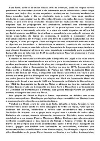 Com fome, sede e de mãos dadas com as doenças, onde os negros fortes
provindos de diferentes pontos e de diferentes raças misturados como carga
comum nos bojos dos navios negreiros, acabavam se tornando verdadeiras
feras acuadas onde o dia se confundia com a noite, com seus gemidos
mórbidos e suas algaravias de diferentes línguas em razão dos mais variados
tribos, é que com seus rosnados dilaceravam-se mutualmente nas mínimas
disputas que se propagavam nos ambientes estreitos das embarcações
daqueles homens severos e maus que só se preocupavam com o rendosos
negócio que a escravaria oferecia, e a obra do navio negreiro na África foi
verdadeiramente vandálica, destruidora e sanguinária em razão do número de
raças exportadas de todos os recantos. E quando o navegador Antão
Gonçalves aportou em Portugal com uma leva de escravos capturados na ilha
de Arguim, o reino português tratou de organizar uma companhia marítima com
o objetivo de incentivar e desenvolver o rendoso comércio de tráfico de
escravos africanos, e para isto criou a Companhia de Lagos que empreendeu a
sua viagem inaugural através de uma expedição comandada pelo escudeiro
Lançarote que ao retornar em 1444 desembarcou no Algarves duzentos e trinta
e cinco negros cativos.
   E devido ao resultado alcançado pela Companhia de Lagos e as lutas entre
as varias feitorias estabelecidas na África para fornecimento de escravos,
acabou motivando a formação de diversas companhia negreiras, e que entre
elas podemos citar a Companhia de Cacheu no ano de 1675, Companhia de
Cabo Verde e Cacheu de Negócios de Pretos em 1690, Companhia Real de
Guiné e das Índias em 1693, Companhia das Índias Ocidentais em 1636 e que
devido ao êxito por ela alcançado nas viagens para o Brasil a mesma inspirou
ao padre jesuíta António Vieira na criação em 1649 da Companhia Geral do
Comércio do Brasil e no ano de 1679 da Companhia do Estado do Maranhão, e
em 1723 da Companhia da Costa da África e através do tino do marquês de
Pombal foram criada as Companhia do Grão Pará e Maranhão e a Companhia
de Comércio de Pernambuco e Paraíba, que juntas transportaram um grande
número de negros escravos da África.
   Dos grupos de Guiné e Nigrícia foram importados os Jalofos que eram
exímios navegadores, Mandingas que haviam sido convertidos ao Maometismo
e eram muitos inteligentes e empreendedores.
   Yorubas ou Minas eram de uma raça forte, robusta e hábil, Felupos foram
considerados como sendo os mais selvagens de todas as raças, Fulas que se
dividiam em Pretos, Vermelhos e Forros com ascendência dos Chamita,
Sectários de Maomet era o grupo mais organizado e valente de todos eles,
Balantas de comportamento altamente democrata, Biafadas eram óptimos
marinheiros e os grupos Papéis, Manjacos, Nalus, Banhuns que não possuíam
nenhuma classificação e das regiões do Congo e Angola tivemos do grupo
Banto os Ba-Congos que eram considerados como a tribo mais avançada da
África, Djaggas que haviam sido convertido ao cristianismo, Cabindas que
eram excelentes trabalhadores, e os Mussurongos, Eschicongos, Jagas e seus
afins Ban-Galas e do grupo Fiote tivemos os Bamba e os Hollos, Ambaquistas,
 